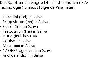 Das Spektrum an eingesetzten Testmethoden ( EIA-Technologie ) umfasst folgende Parameter: - Estradiol (frei) in Saliva - Progesteron (frei) in Saliva - Estriol (frei) in Saliva - Testosteron (frei) in Saliva - DHEA (frei) in Saliva - Cortisol in Saliva - Melatonin in Saliva - 17 OH-Progesteron in Saliva - Androstendion in Saliva 