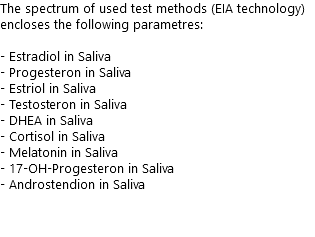 The spectrum of used test methods (EIA technology) encloses the following parametres: - Estradiol in Saliva - Progesteron in Saliva - Estriol in Saliva - Testosteron in Saliva - DHEA in Saliva - Cortisol in Saliva - Melatonin in Saliva - 17-OH-Progesteron in Saliva - Androstendion in Saliva